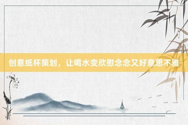 创意纸杯策划，让喝水变欣慰念念又好意思不雅