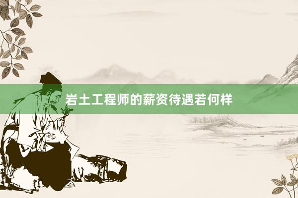 岩土工程师的薪资待遇若何样