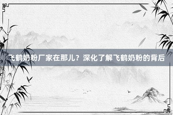 飞鹤奶粉厂家在那儿？深化了解飞鹤奶粉的背后