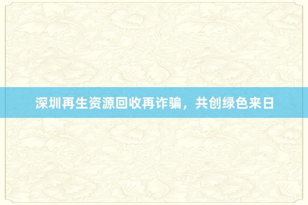 深圳再生资源回收再诈骗，共创绿色来日